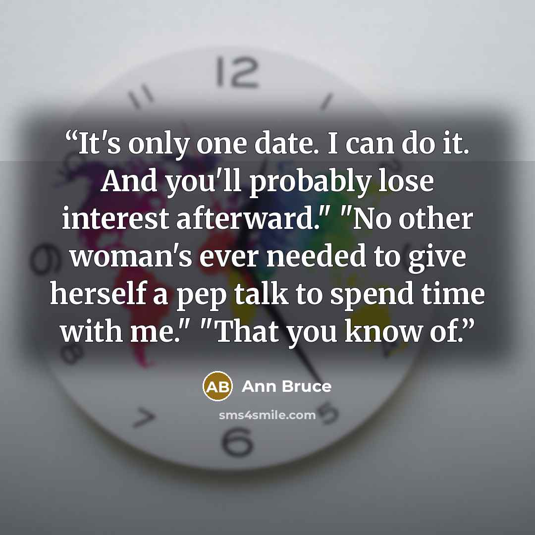 “It's only one date. I can do it. And you'll probably lose interest afterward." "No other woman's ever needed to give herself a pep talk to spend time with me." "That you know of.” quote by Ann Bruce