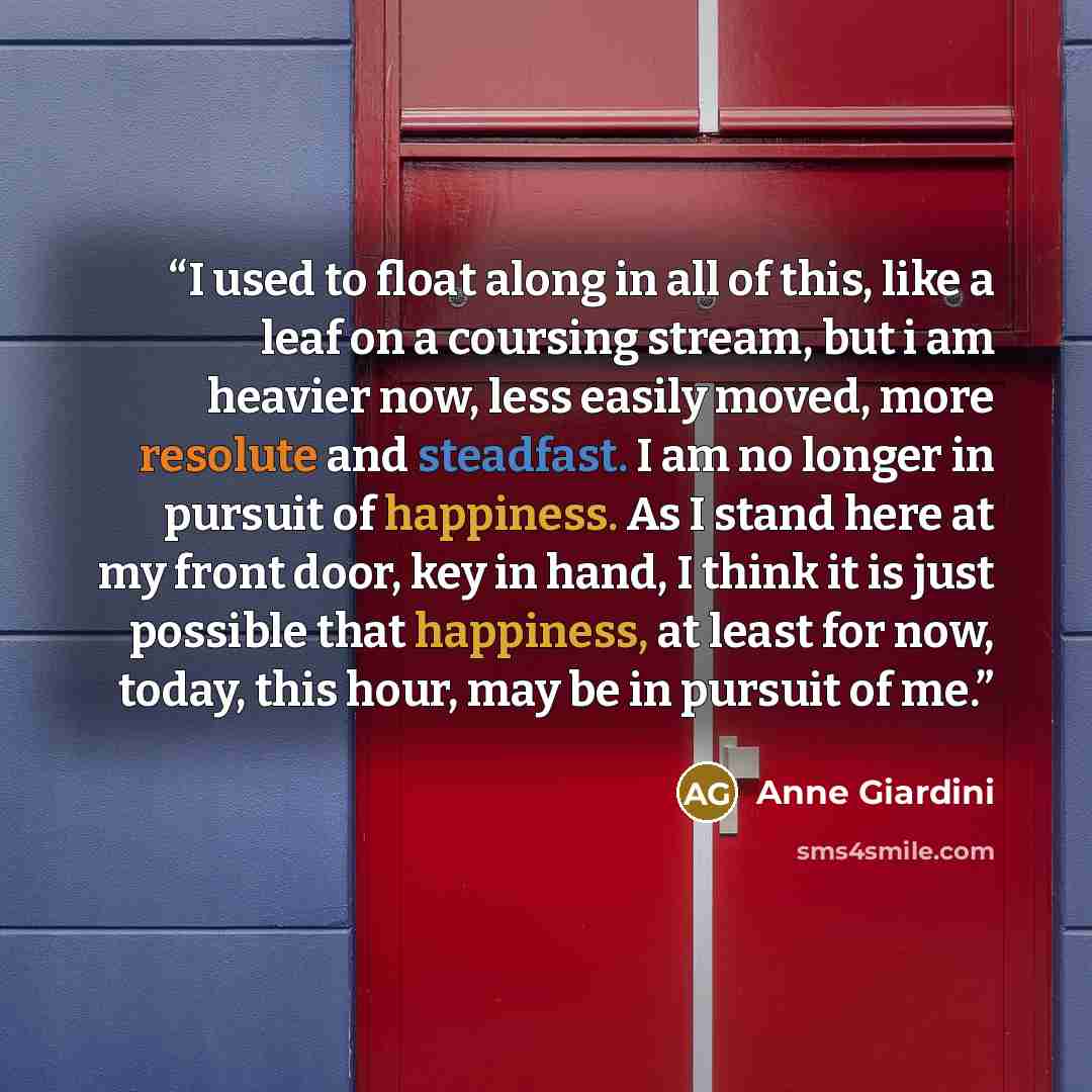 “I used to float along in all of this, like a leaf on a coursing stream, but i am heavier now, less easily moved, more resolute and steadfast. I am no longer in pursuit of happiness. As I stand here at my front door, key in hand, I think it is just possible that happiness, at least for now, today…” quote by Anne Giardini