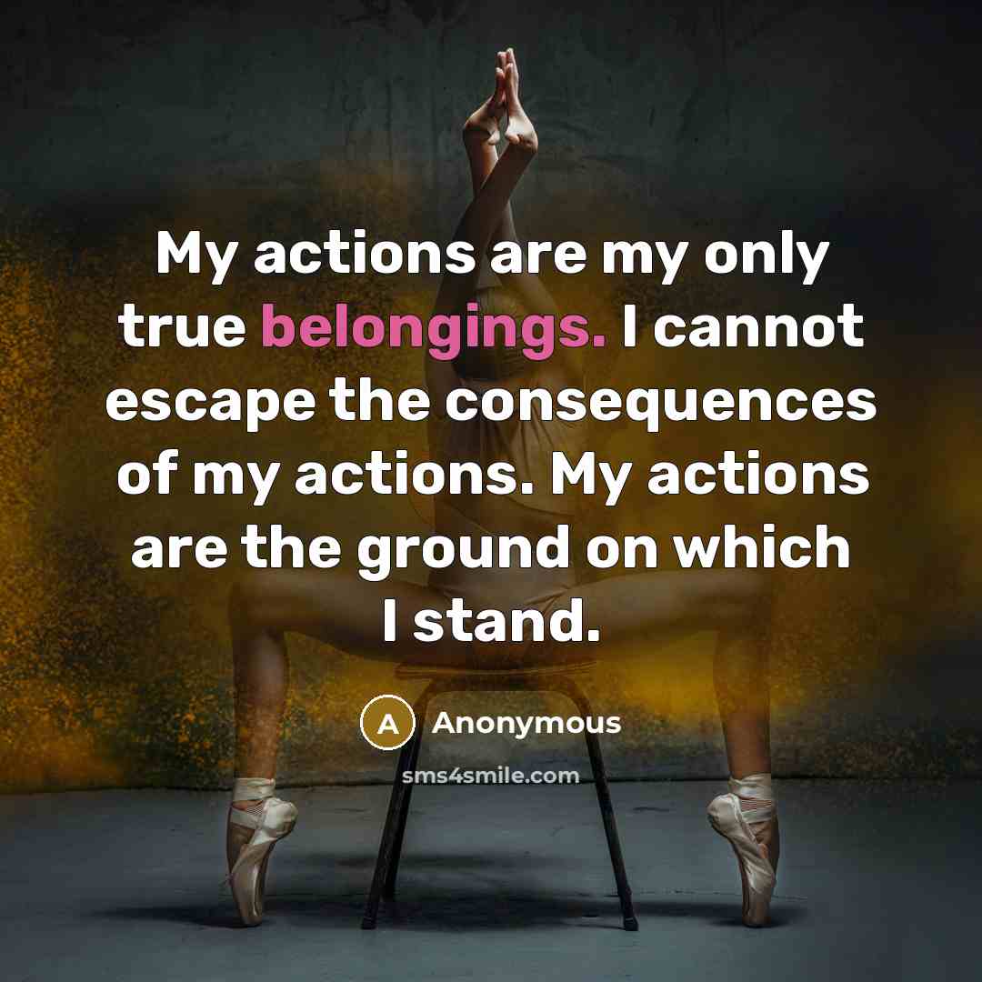 “My actions are my only true belongings. I cannot escape the consequences of my actions. My actions are the ground on which I stand.” quote by Anonymous