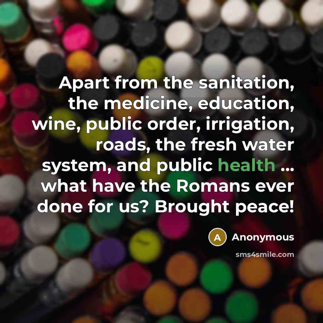 “Apart from the sanitation, the medicine, education, wine, public order, irrigation, roads, the fresh water system, and public health ... what have the Romans ever done for us? Brought peace!” quote by Anonymous