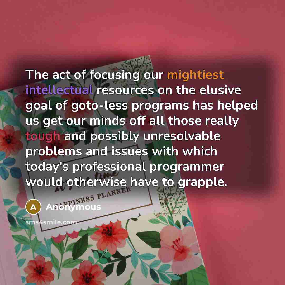 “The act of focusing our mightiest intellectual resources on the elusive goal of goto-less programs has helped us get our minds off all those really tough and possibly unresolvable problems and issues with which today's professional programmer would otherwise have to grapple.” quote by Anonymous