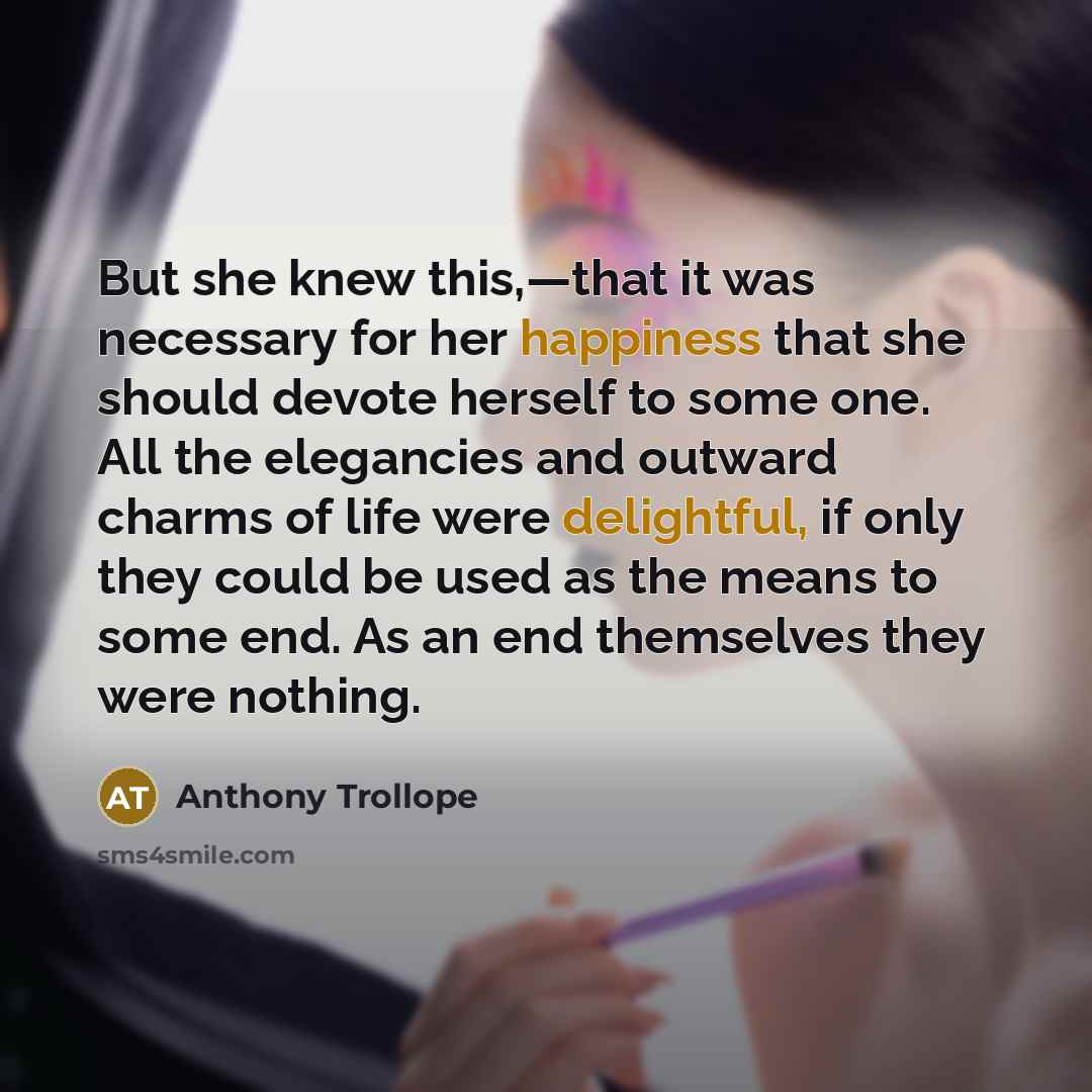 “But she knew this,—that it was necessary for her happiness that she should devote herself to some one. All the elegancies and outward charms of life were delightful, if only they could be used as the means to some end. As an end themselves they were nothing.” quote by Anthony Trollope
