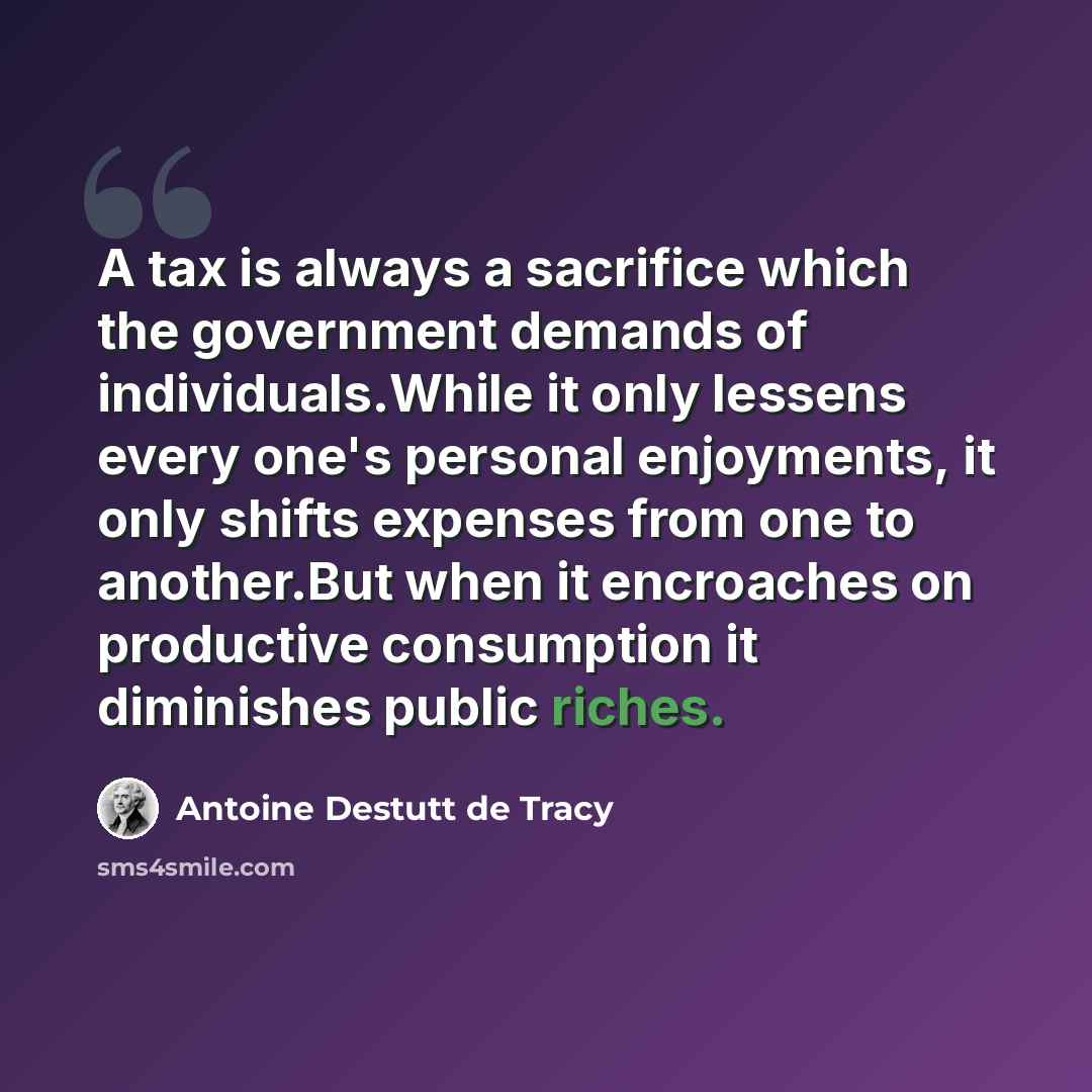 “A tax is always a sacrifice which the government demands of individuals.While it only lessens every one's personal eǌoyments, it only shifts expenses from one to another.But when it encroaches on productive consumption it diminishes public riches.” quote by Antoine Destutt de Tracy