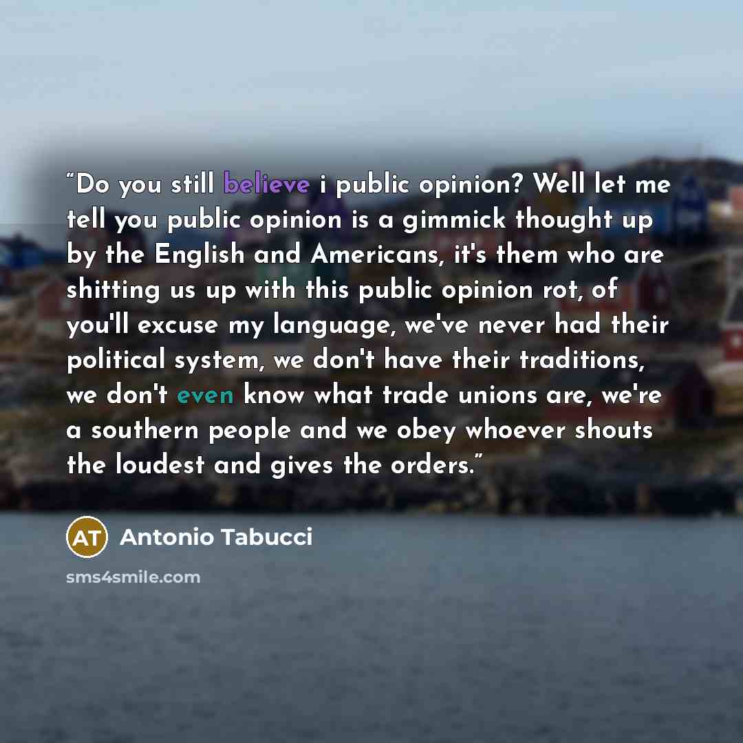 “Do you still believe i public opinion? Well let me tell you public opinion is a gimmick thought up by the English and Americans, it's them who are shitting us up with this public opinion rot, of you'll excuse my language, we've never had their political system, we don't have their traditions, we…” quote by Antonio Tabucci