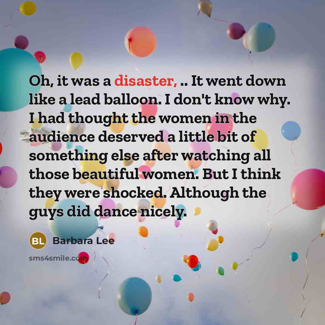 “Oh, it was a disaster, .. It went down like a lead balloon. I don't know why. I had thought the women in the audience deserved a little bit of something else after watching all those beautiful women. But I think they were shocked. Although the guys did dance nicely.” quote by Barbara Lee