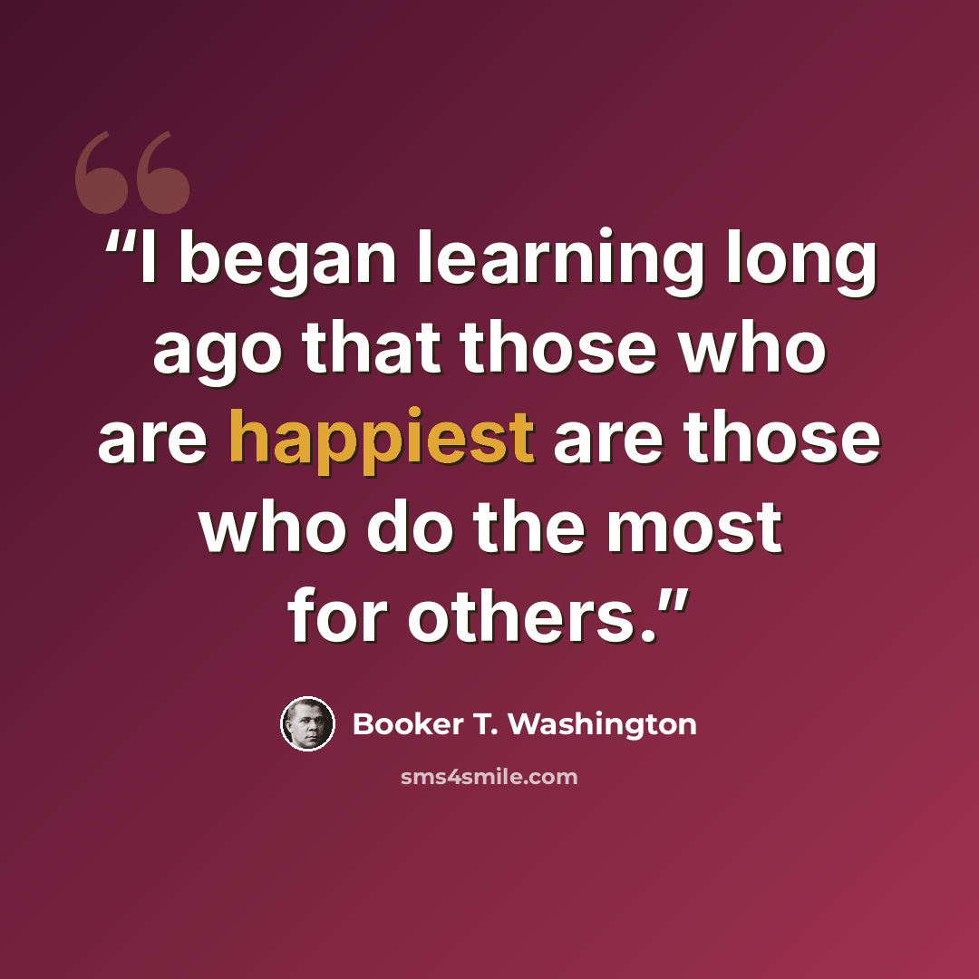 “I began learning long ago that those who are happiest are those who do the most for others.” quote by Booker T. Washington