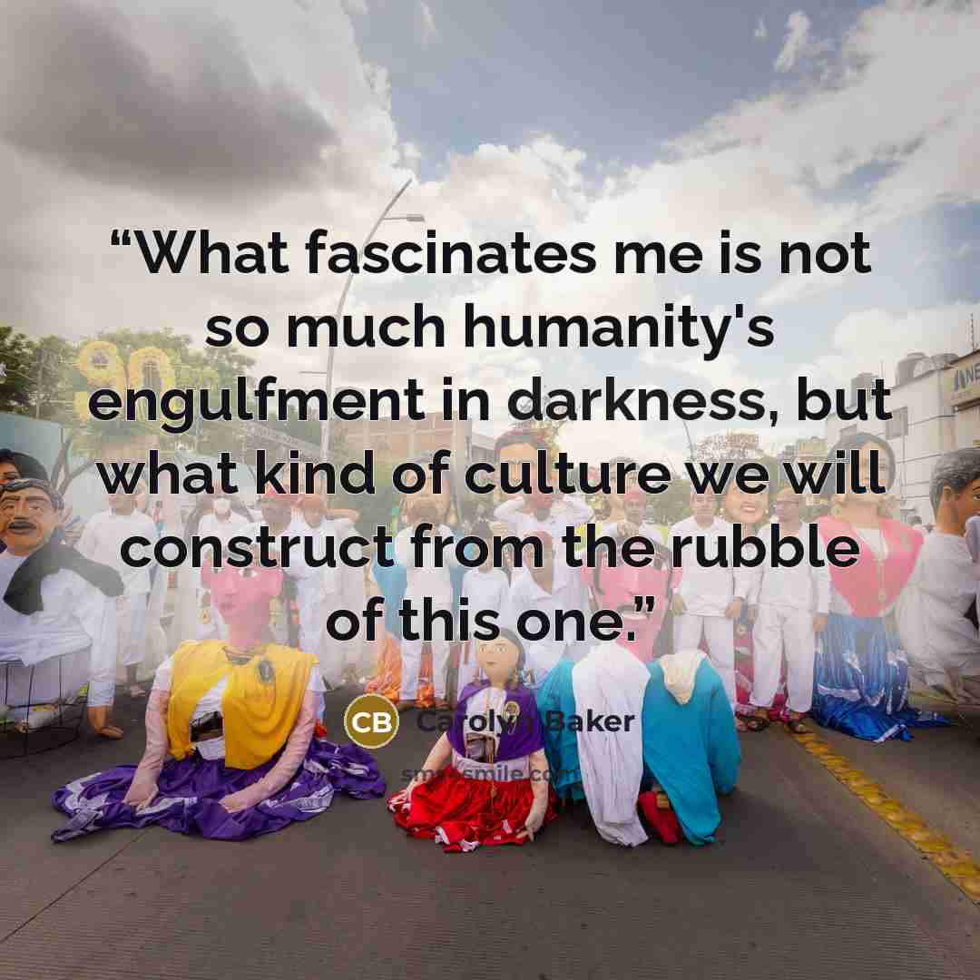 “What fascinates me is not so much humanity's engulfment in darkness, but what kind of culture we will construct from the rubble of this one.” quote by Carolyn Baker