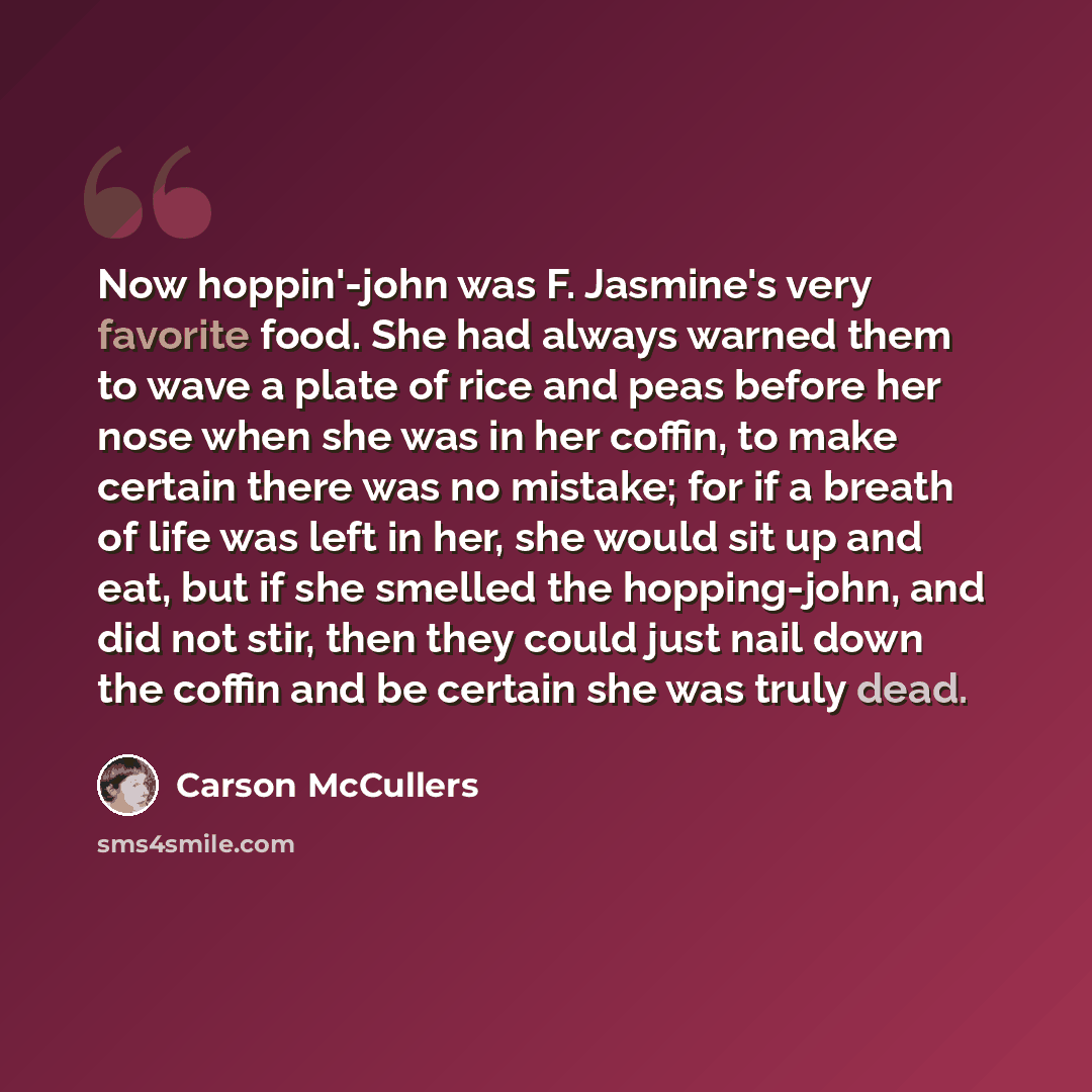 “Now hoppin'-john was F. Jasmine's very favorite food. She had always warned them to wave a plate of rice and peas before her nose when she was in her coffin, to make certain there was no mistake; for if a breath of life was left in her, she would sit up and eat, but if she smelled the…” quote by Carson McCullers