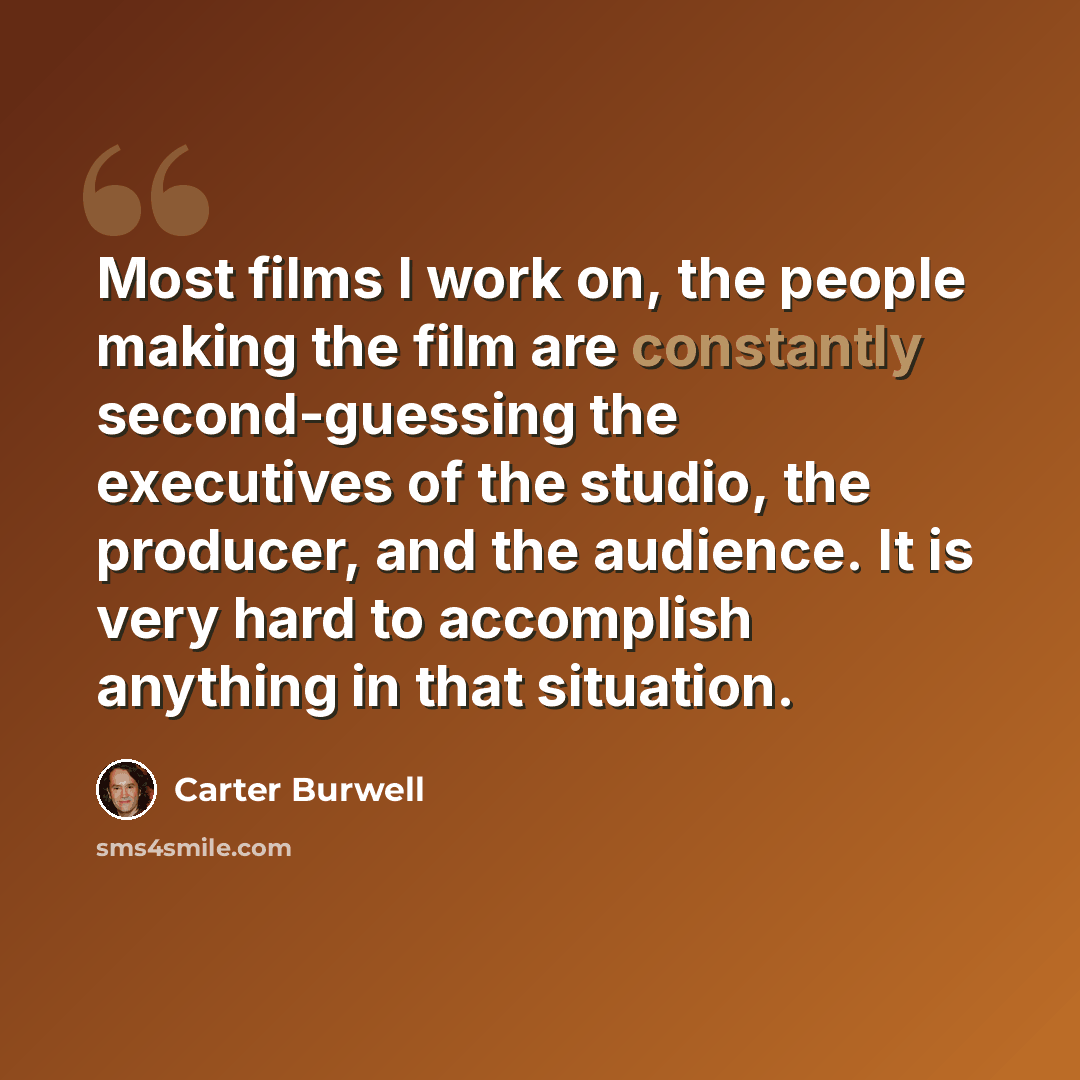 “Most films I work on, the people making the film are constantly second-guessing the executives of the studio, the producer, and the audience. It is very hard to accomplish anything in that situation.” quote by Carter Burwell