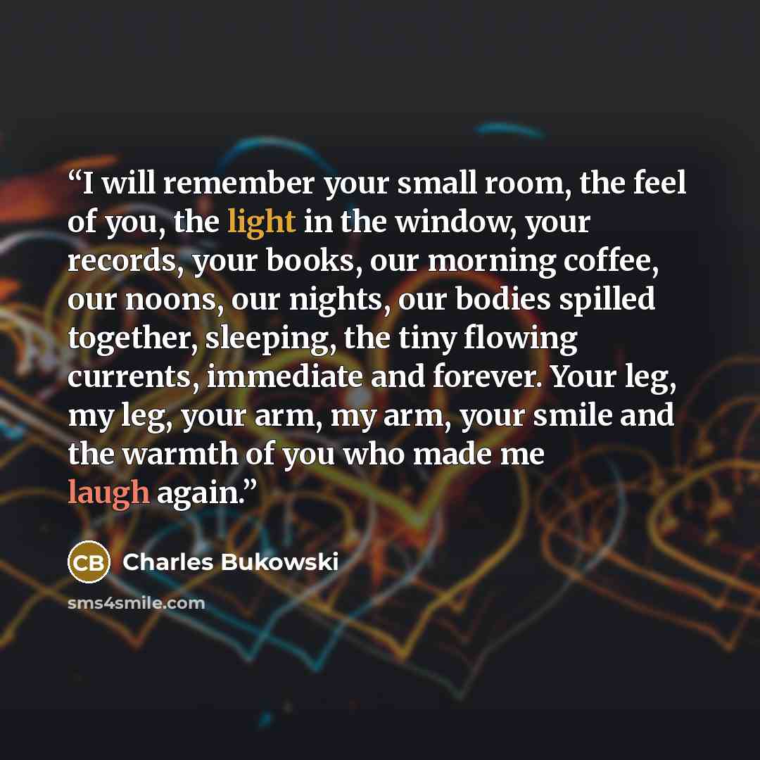“I will remember your small room, the feel of you, the light in the window, your records, your books, our morning coffee, our noons, our nights, our bodies spilled together, sleeping, the tiny flowing currents, immediate and forever. Your leg, my leg, your arm, my arm, your smile and the warmth of…” quote by Charles Bukowski