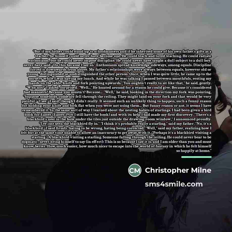 “But if my father could stand up to schoolmasters and if he inherited some of his own father's gifts as a teacher, he himself could never have become one. He could teach and loved teaching. He could radiate enthusiasm, but he could never impose discipline. He could never have taught a dull subject…” quote by Christopher Milne