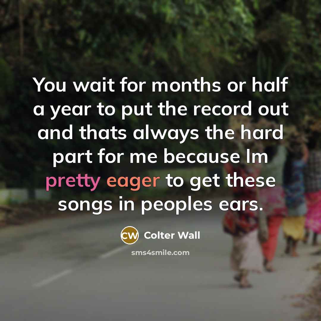 “You wait for months or half a year to put the record out and thats always the hard part for me because Im pretty eager to get these songs in peoples ears.” quote by Colter Wall