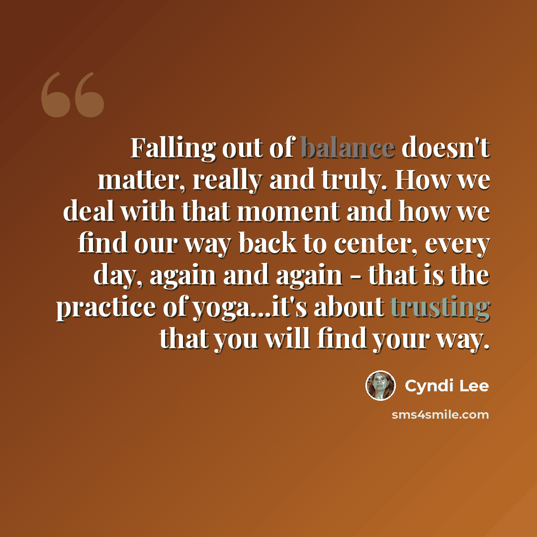 “Falling out of balance doesn't matter, really and truly. How we deal with that moment and how we find our way back to center, every day, again and again - that is the practice of yoga...it's about trusting that you will find your way.” quote by Cyndi Lee