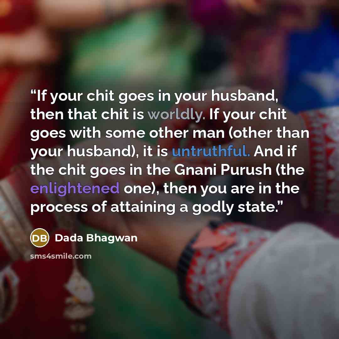 “If your chit goes in your husband, then that chit is worldly. If your chit goes with some other man (other than your husband), it is untruthful. And if the chit goes in the Gnani Purush (the enlightened one), then you are in the process of attaining a godly state.” quote by Dada Bhagwan