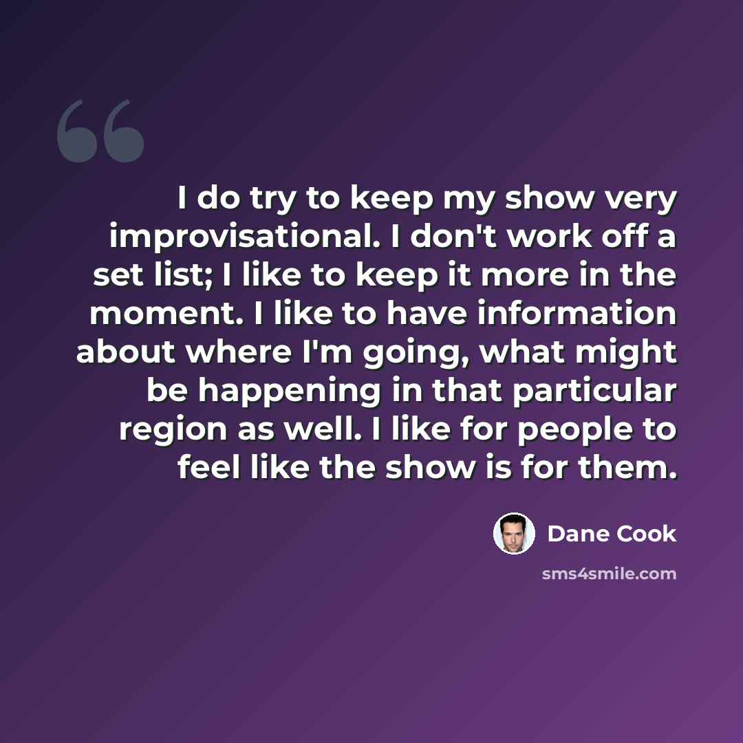 “I do try to keep my show very improvisational. I don't work off a set list; I like to keep it more in the moment. I like to have information about where I'm going, what might be happening in that particular region as well. I like for people to feel like the show is for them.” quote by Dane Cook