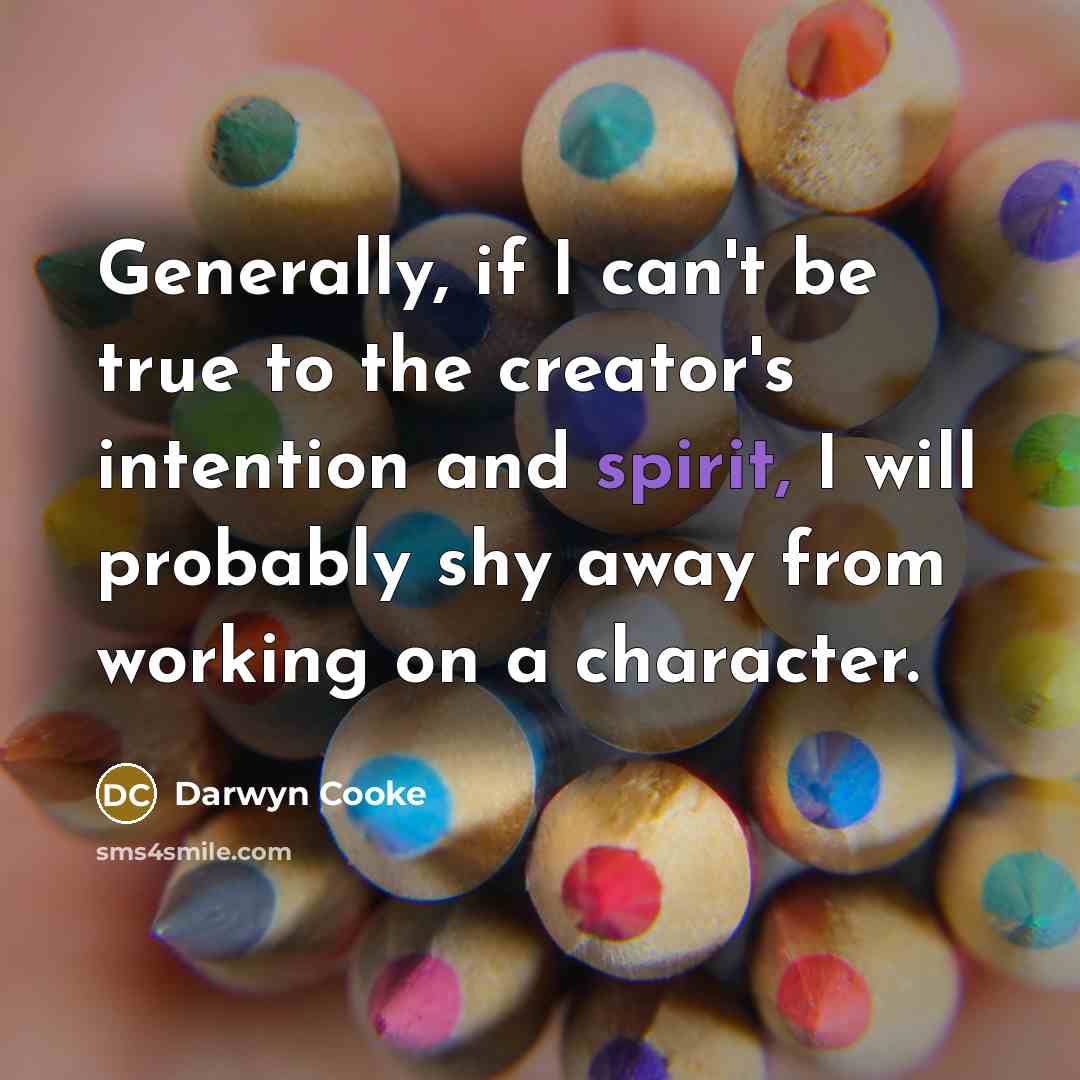 “Generally, if I can't be true to the creator's intention and spirit, I will probably shy away from working on a character.” quote by Darwyn Cooke