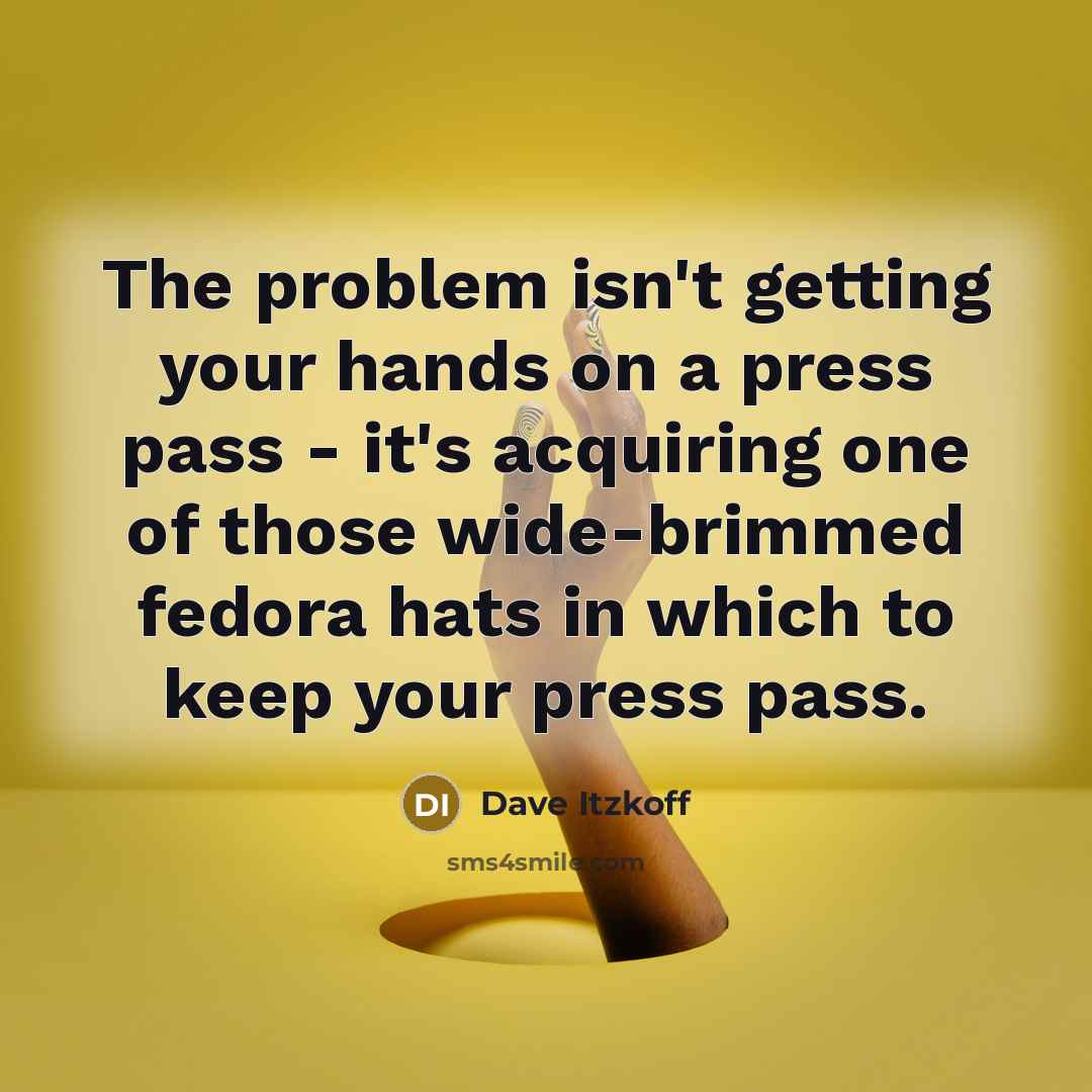 “The problem isn't getting your hands on a press pass - it's acquiring one of those wide-brimmed fedora hats in which to keep your press pass.” quote by Dave Itzkoff