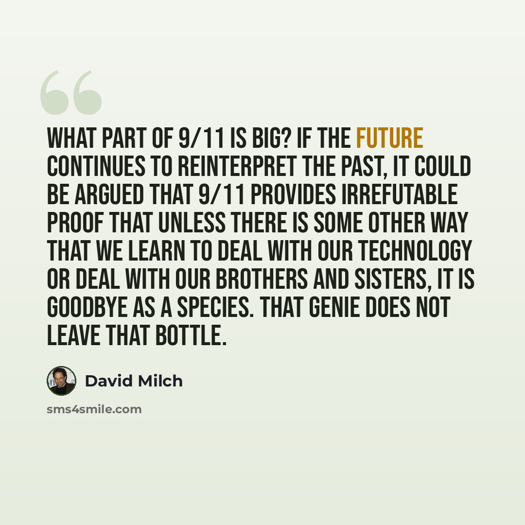 “What part of 9/11 is big? If the future continues to reinterpret the past, it could be argued that 9/11 provides irrefutable proof that unless there is some other way that we learn to deal with our technology or deal with our brothers and sisters, it is goodbye as a species. That genie does not…” quote by David Milch