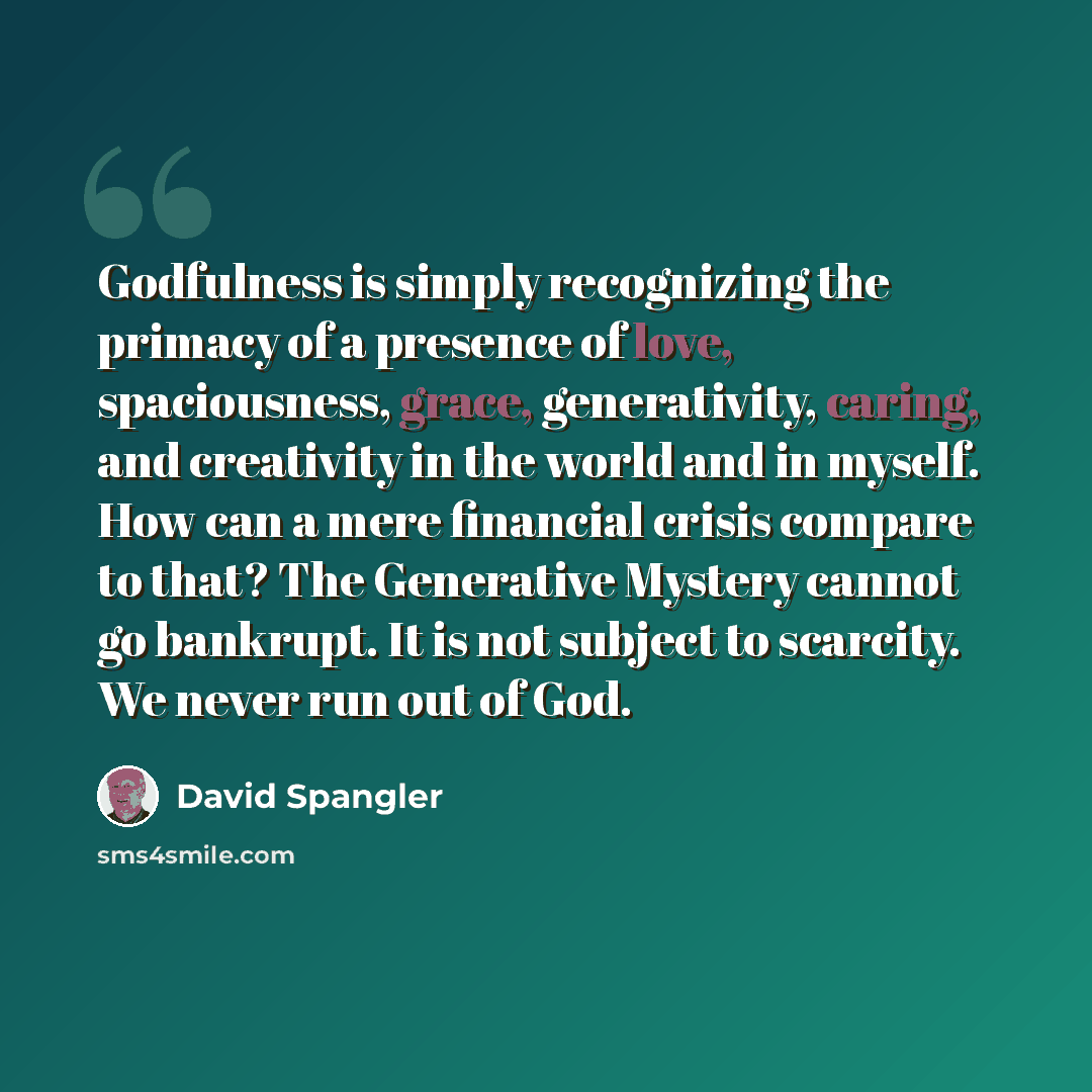 “Godfulness is simply recognizing the primacy of a presence of love, spaciousness, grace, generativity, caring, and creativity in the world and in myself. How can a mere financial crisis compare to that? The Generative Mystery cannot go bankrupt. It is not subject to scarcity. We never run out of…” quote by David Spangler