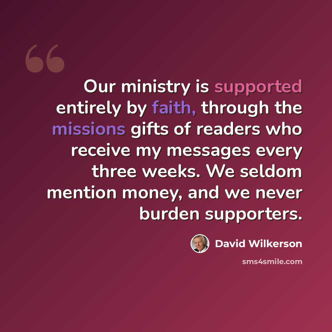 “Our ministry is supported entirely by faith, through the missions gifts of readers who receive my messages every three weeks. We seldom mention money, and we never burden supporters.” quote by David Wilkerson