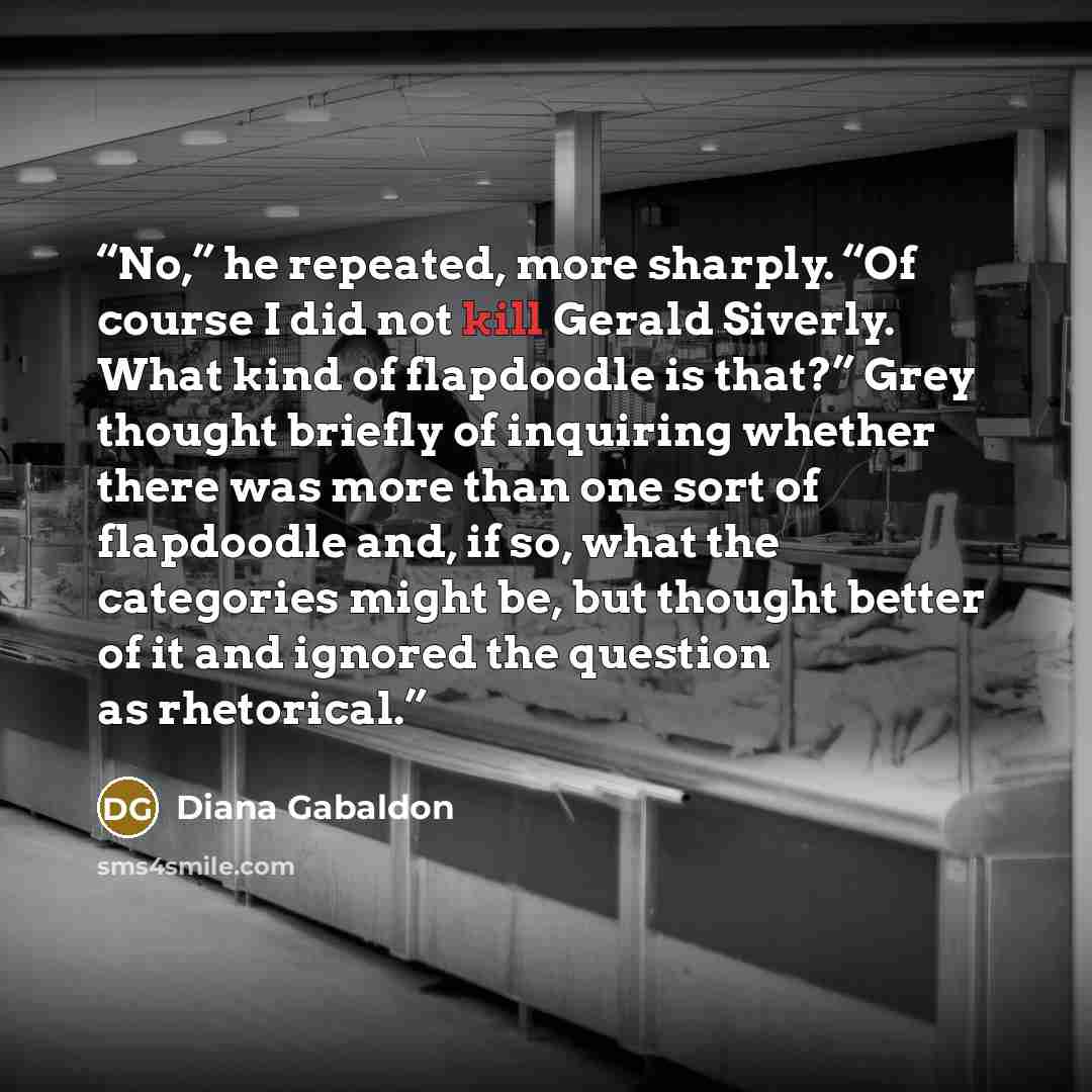 “No,” he repeated, more sharply. “Of course I did not kill Gerald Siverly. What kind of flapdoodle is that?” Grey thought briefly of inquiring whether there was more than one sort of flapdoodle and, if so, what the categories might be, but thought better of it and ignored the question as rhetorical.” quote by Diana Gabaldon