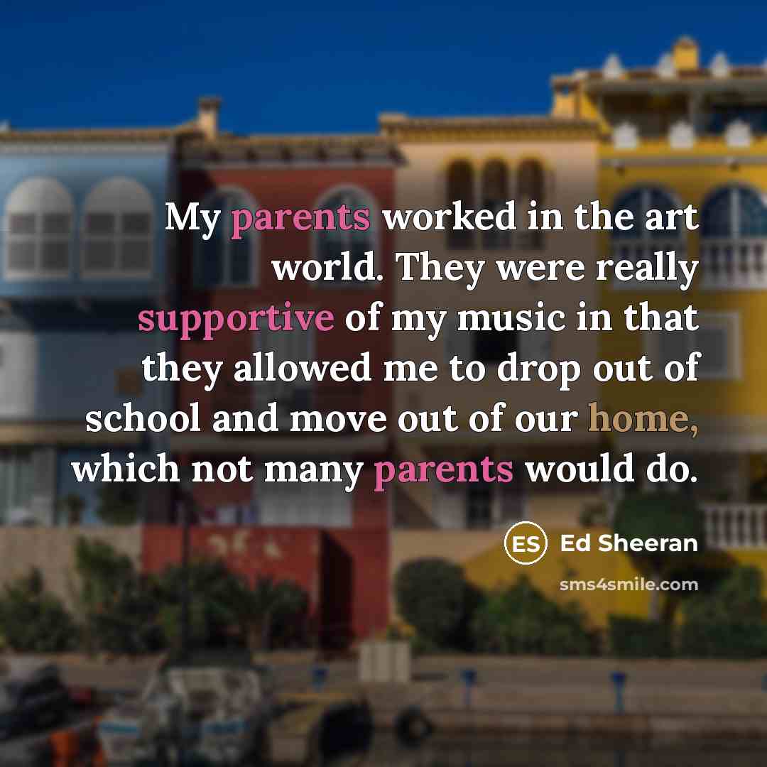 “My parents worked in the art world. They were really supportive of my music in that they allowed me to drop out of school and move out of our home, which not many parents would do.” quote by Ed Sheeran
