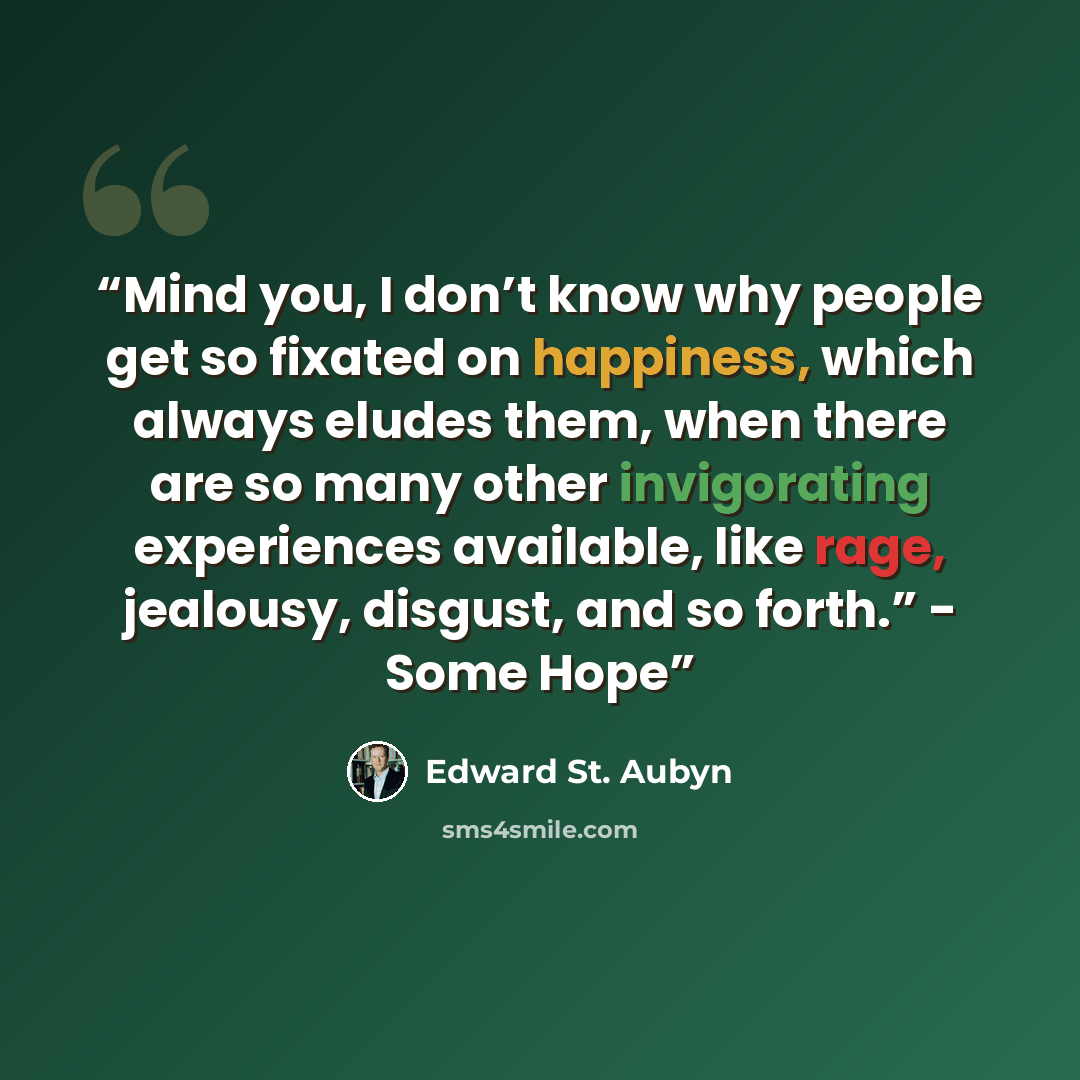 “Mind you, I don’t know why people get so fixated on happiness, which always eludes them, when there are so many other invigorating experiences available, like rage, jealousy, disgust, and so forth.” - Some Hope” quote by Edward St. Aubyn