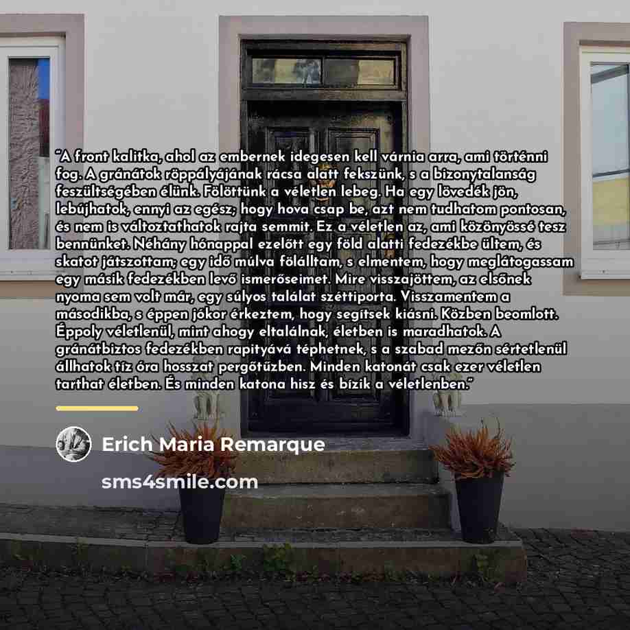 “A front kalitka, ahol az embernek idegesen kell várnia arra, ami történni fog. A gránátok röppályájának rácsa alatt fekszünk, s a bizonytalanság feszültségében élünk. Fölöttünk a véletlen lebeg. Ha egy lövedék jön, lebújhatok, ennyi az egész; hogy hova csap be, azt nem tudhatom pontosan, és nem is…” quote by Erich Maria Remarque