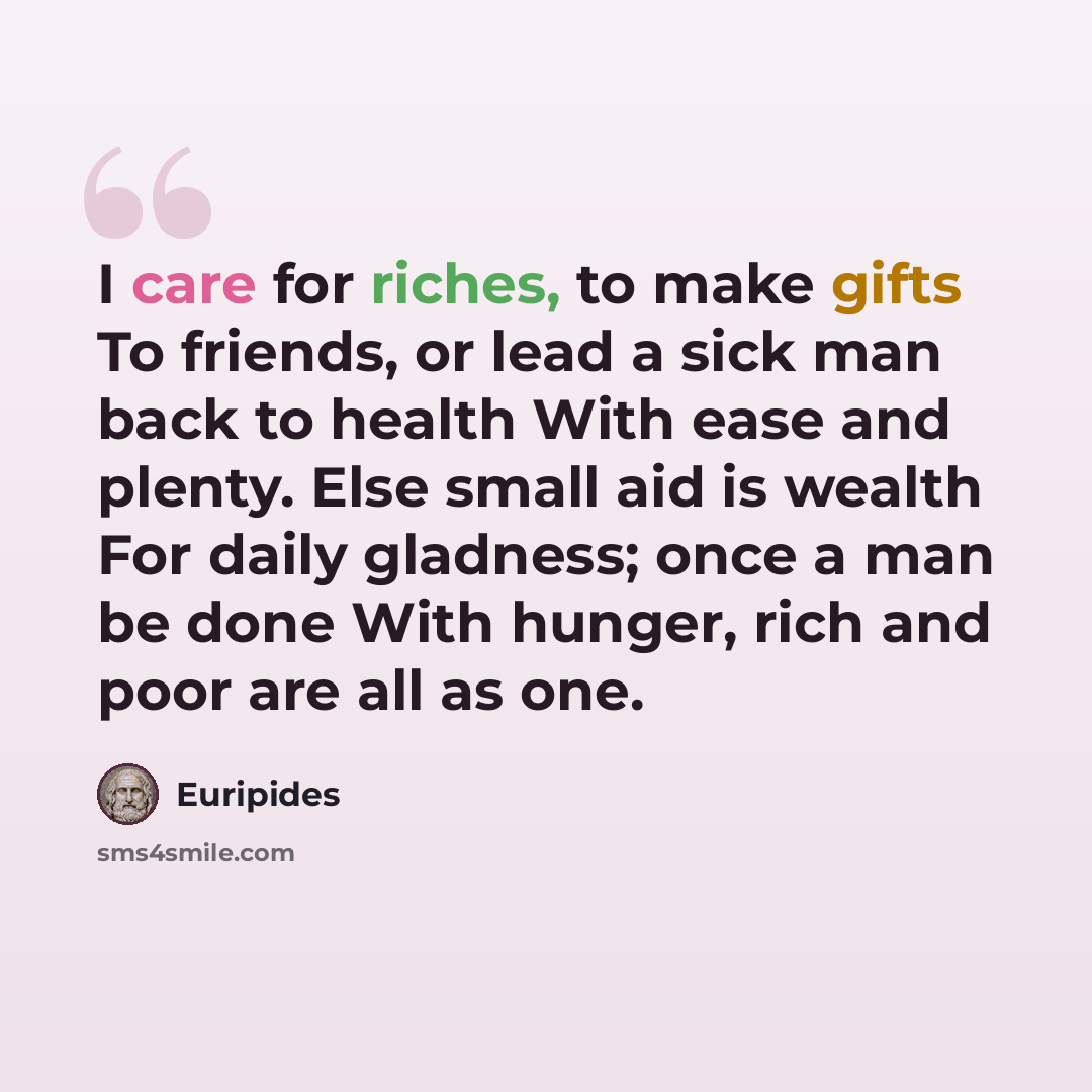 “I care for riches, to make gifts To friends, or lead a sick man back to health With ease and plenty. Else small aid is wealth For daily gladness; once a man be done With hunger, rich and poor are all as one.” quote by Euripides