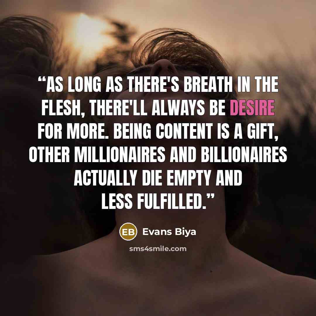 “As long as there's breath in the flesh, there'll always be desire for more. Being content is a gift, other millionaires and billionaires actually die empty and less fulfilled.” quote by Evans Biya