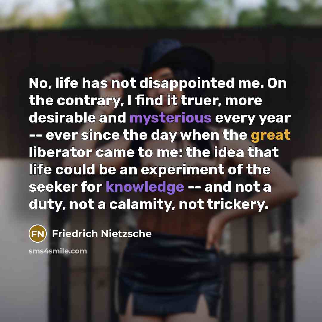 “No, life has not disappointed me. On the contrary, I find it truer, more desirable and mysterious every year -- ever since the day when the great liberator came to me: the idea that life could be an experiment of the seeker for knowledge -- and not a duty, not a calamity, not trickery.” quote by Friedrich Nietzsche