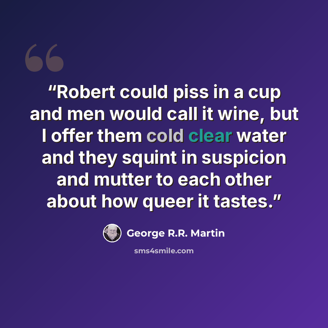 “Robert could piss in a cup and men would call it wine, but I offer them cold clear water and they squint in suspicion and mutter to each other about how queer it tastes.” quote by George R.R. Martin