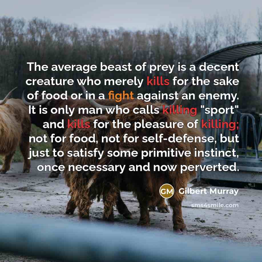 “The average beast of prey is a decent creature who merely kills for the sake of food or in a fight against an enemy. It is only man who calls killing "sport" and kills for the pleasure of killing; not for food, not for self-defense, but just to satisfy some primitive instinct, once necessary and…” quote by Gilbert Murray