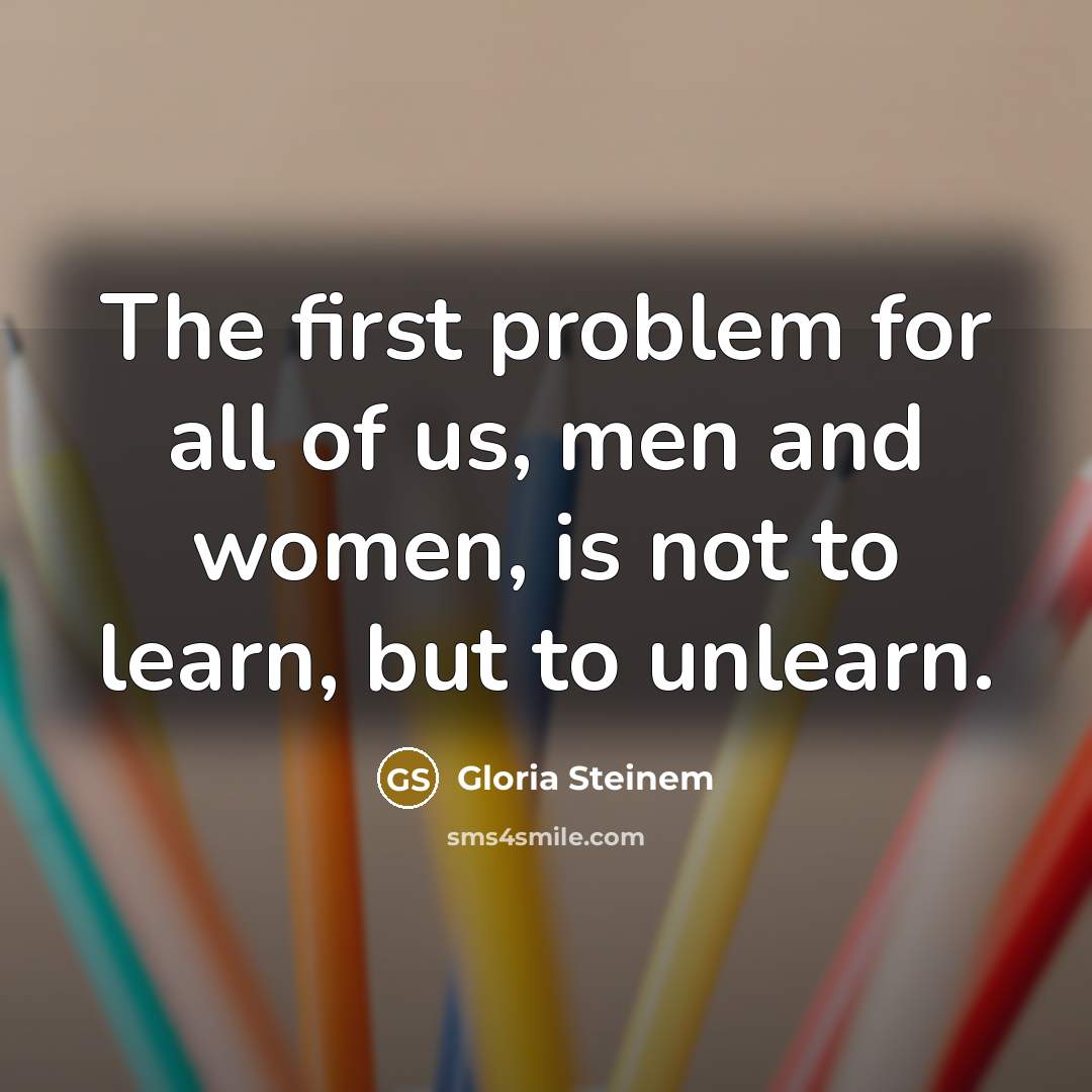 “The first problem for all of us, men and women, is not to learn, but to unlearn.” quote by Gloria Steinem