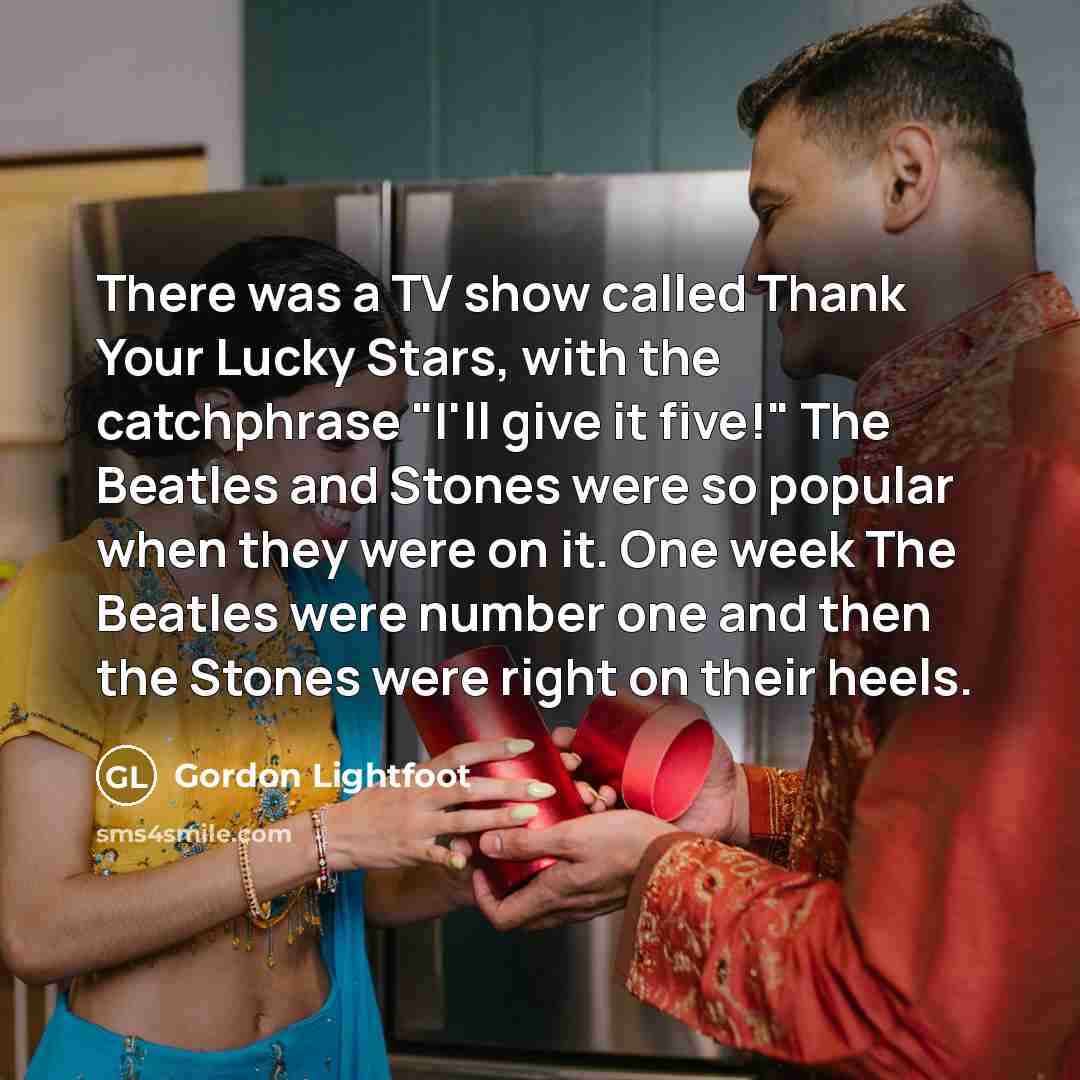 “There was a TV show called Thank Your Lucky Stars, with the catchphrase "I'll give it five!" The Beatles and Stones were so popular when they were on it. One week The Beatles were number one and then the Stones were right on their heels.” quote by Gordon Lightfoot