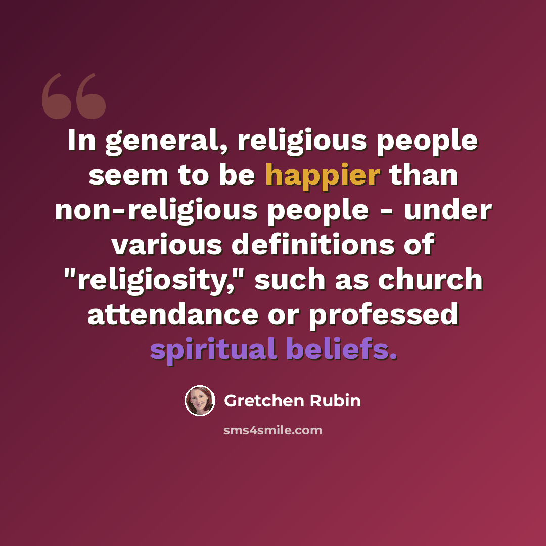 “In general, religious people seem to be happier than non-religious people - under various definitions of "religiosity," such as church attendance or professed spiritual beliefs.” quote by Gretchen Rubin