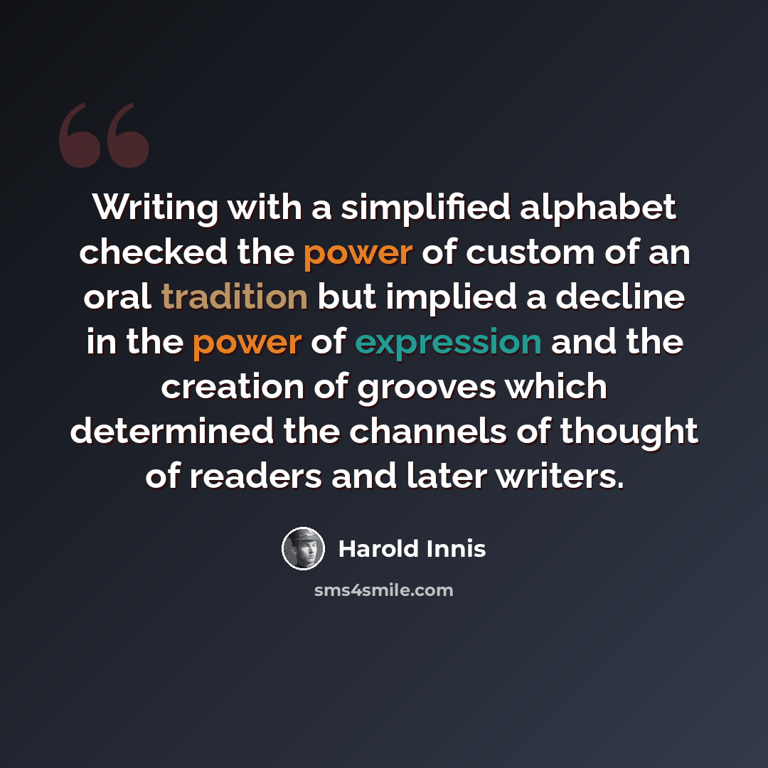“Writing with a simplified alphabet checked the power of custom of an oral tradition but implied a decline in the power of expression and the creation of grooves which determined the channels of thought of readers and later writers.” quote by Harold Innis