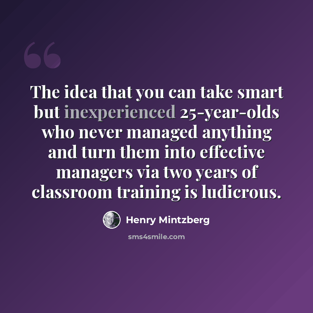 “The idea that you can take smart but inexperienced 25-year-olds who never managed anything and turn them into effective managers via two years of classroom training is ludicrous.” quote by Henry Mintzberg