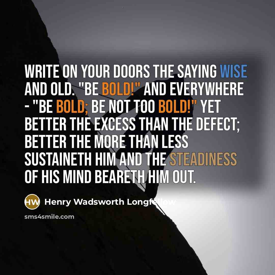 “Write on your doors the saying wise and old. "Be bold!" and everywhere - "Be bold; Be not too bold!" Yet better the excess Than the defect; better the more than less sustaineth him and the steadiness of his mind beareth him out.” quote by Henry Wadsworth Longfellow