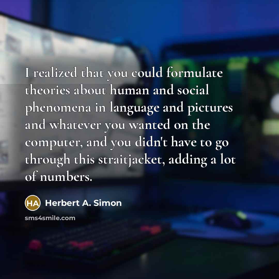 “I realized that you could formulate theories about human and social phenomena in language and pictures and whatever you wanted on the computer, and you didn't have to go through this straitjacket, adding a lot of numbers.” quote by Herbert A. Simon