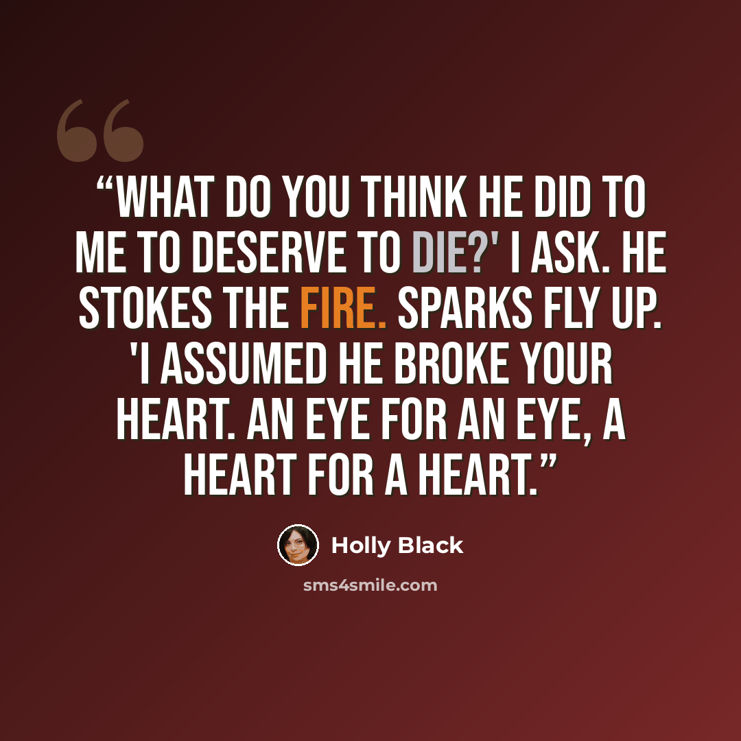 “What do you think he did to me to deserve to die?' I ask. He stokes the fire. Sparks fly up. 'I assumed he broke your heart. An eye for an eye, a heart for a heart.” quote by Holly Black