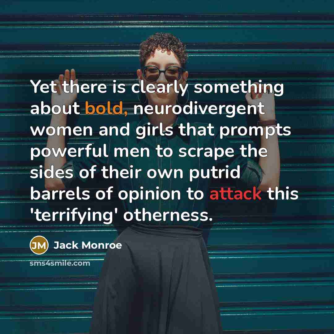 “Yet there is clearly something about bold, neurodivergent women and girls that prompts powerful men to scrape the sides of their own putrid barrels of opinion to attack this 'terrifying' otherness.” quote by Jack Monroe