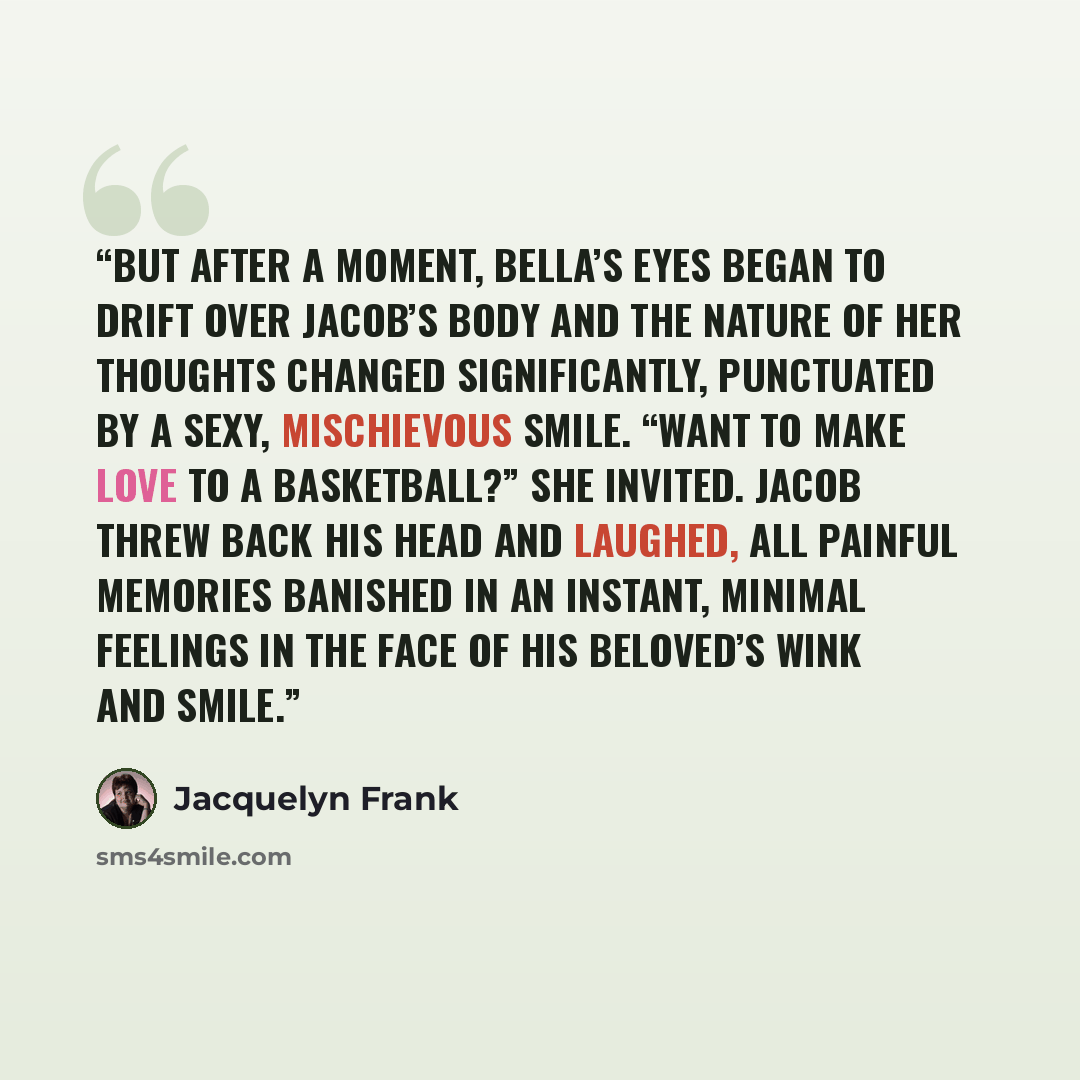 “But after a moment, Bella’s eyes began to drift over Jacob’s body and the nature of her thoughts changed significantly, punctuated by a sexy, mischievous smile. “Want to make love to a basketball?” she invited. Jacob threw back his head and laughed, all painful memories banished in an instant…” quote by Jacquelyn Frank