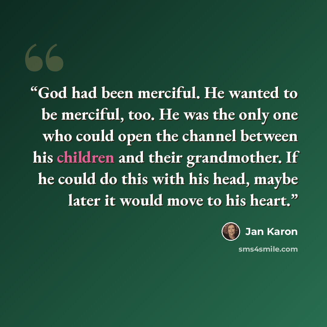 “God had been merciful. He wanted to be merciful, too. He was the only one who could open the channel between his children and their grandmother. If he could do this with his head, maybe later it would move to his heart.” quote by Jan Karon
