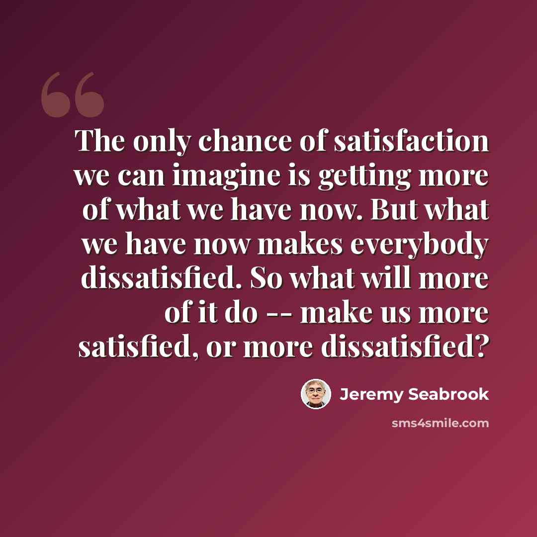“The only chance of satisfaction we can imagine is getting more of what we have now. But what we have now makes everybody dissatisfied. So what will more of it do -- make us more satisfied, or more dissatisfied?” quote by Jeremy Seabrook