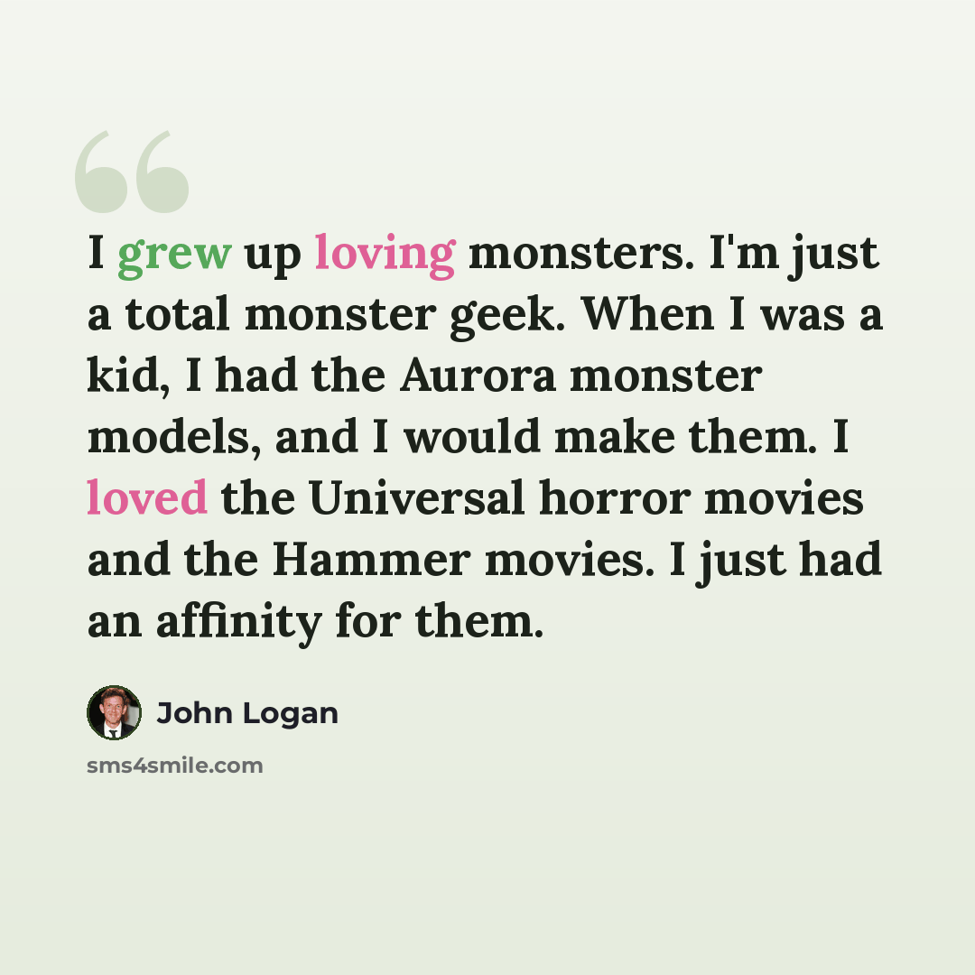 “I grew up loving monsters. I'm just a total monster geek. When I was a kid, I had the Aurora monster models, and I would make them. I loved the Universal horror movies and the Hammer movies. I just had an affinity for them.” quote by John Logan