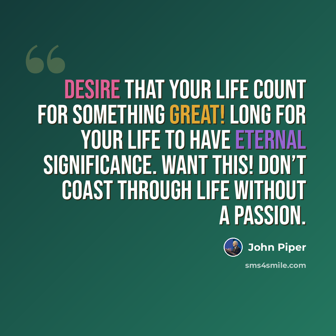 “Desire that your life count for something great! Long for your life to have eternal significance. Want this! Don’t coast through life without a passion.” quote by John Piper
