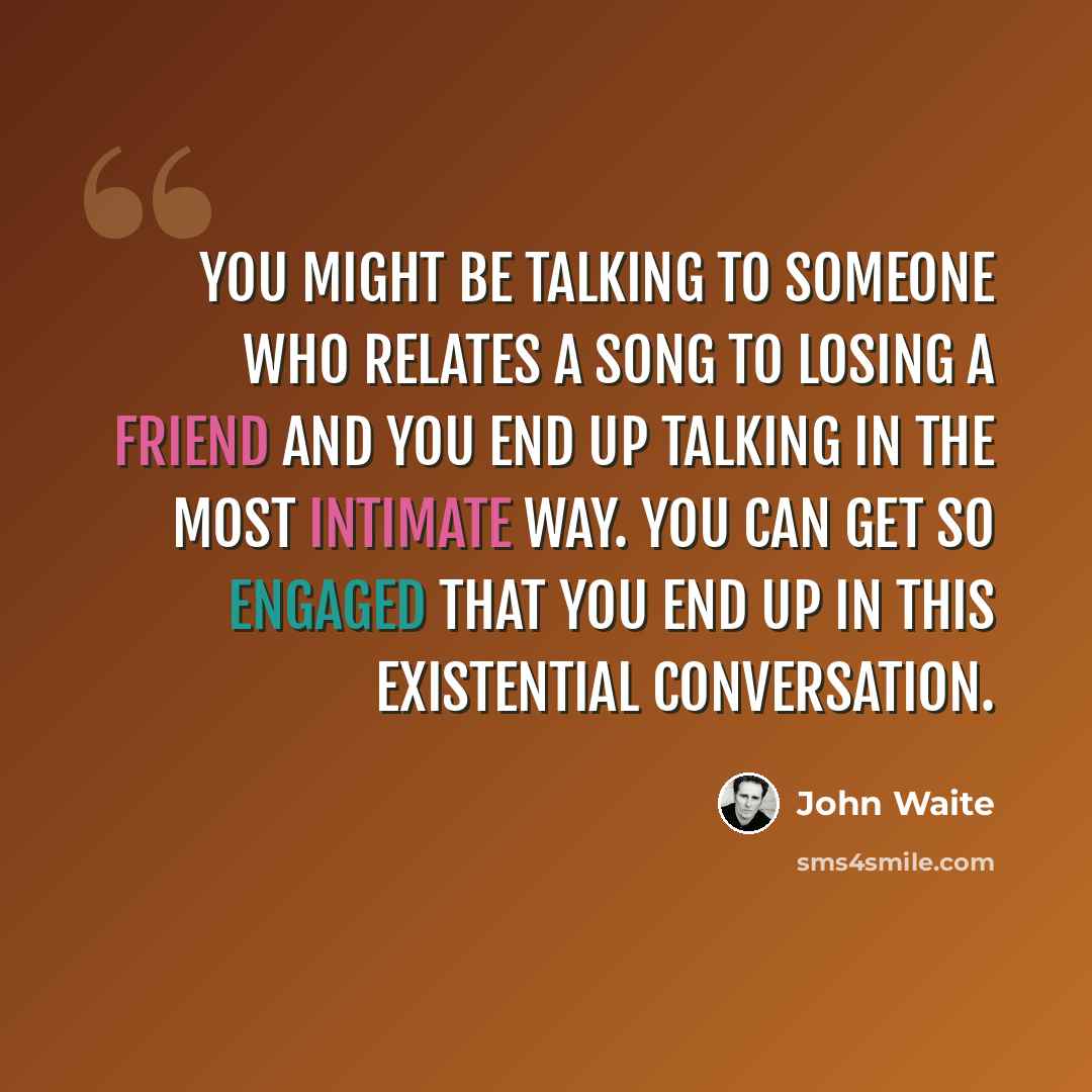 “You might be talking to someone who relates a song to losing a friend and you end up talking in the most intimate way. You can get so engaged that you end up in this existential conversation.” quote by John Waite