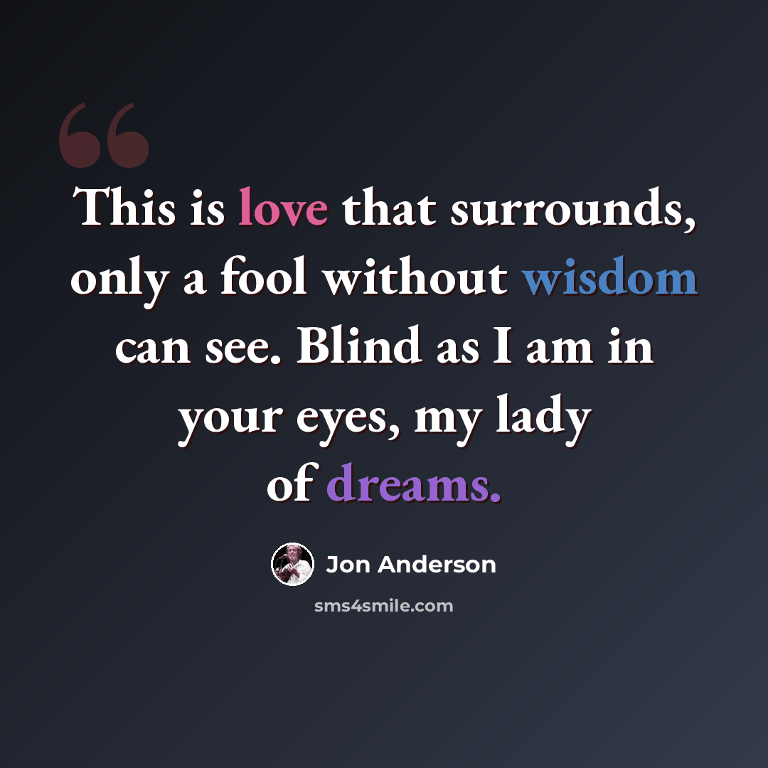 “This is love that surrounds, only a fool without wisdom can see. Blind as I am in your eyes, my lady of dreams.” quote by Jon Anderson