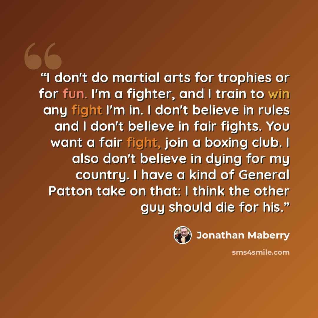 “I don't do martial arts for trophies or for fun. I'm a fighter, and I train to win any fight I'm in. I don't believe in rules and I don't believe in fair fights. You want a fair fight, join a boxing club. I also don't believe in dying for my country. I have a kind of General Patton take on that: I…” quote by Jonathan Maberry